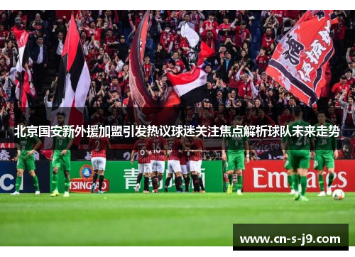 北京国安新外援加盟引发热议球迷关注焦点解析球队未来走势