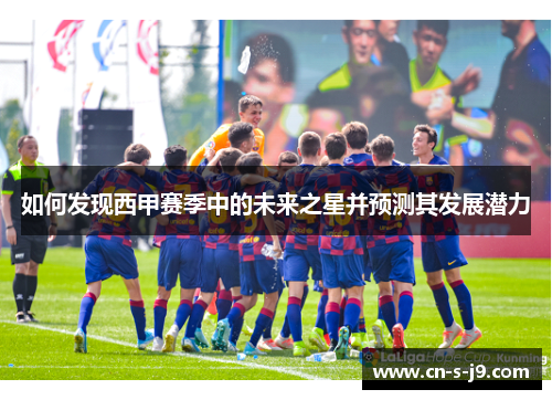 如何发现西甲赛季中的未来之星并预测其发展潜力