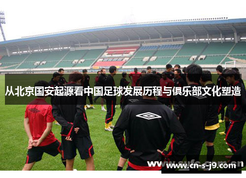 从北京国安起源看中国足球发展历程与俱乐部文化塑造