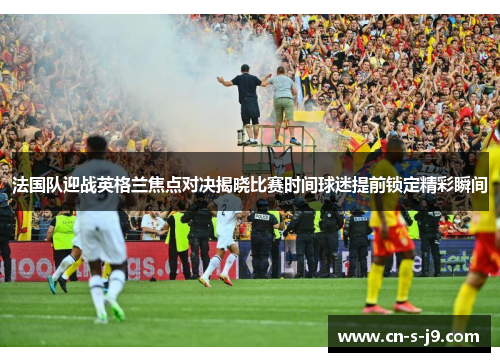 法国队迎战英格兰焦点对决揭晓比赛时间球迷提前锁定精彩瞬间 法国队迎战英格兰焦点对决揭晓比赛时间球迷提前锁定精彩瞬间