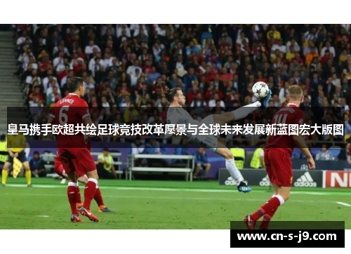 皇马携手欧超共绘足球竞技改革愿景与全球未来发展新蓝图宏大版图 皇马携手欧超共绘足球竞技改革愿景与全球未来发展新蓝图宏大版图