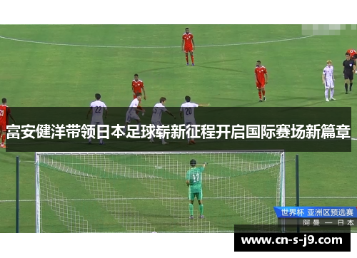 富安健洋带领日本足球崭新征程开启国际赛场新篇章