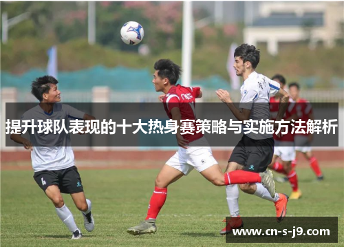 提升球队表现的十大热身赛策略与实施方法解析