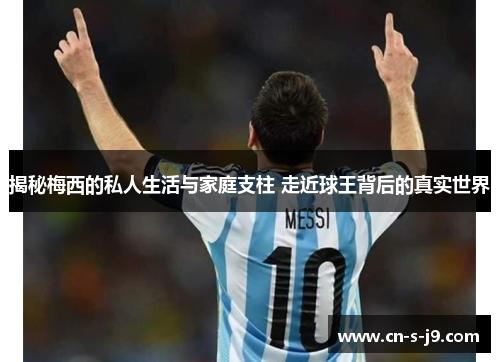 揭秘梅西的私人生活与家庭支柱 走近球王背后的真实世界