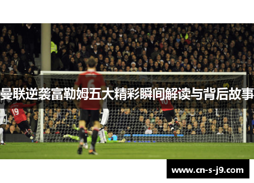 曼联逆袭富勒姆五大精彩瞬间解读与背后故事 曼联逆袭富勒姆五大精彩瞬间解读与背后故事
