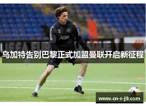 乌加特告别巴黎正式加盟曼联开启新征程