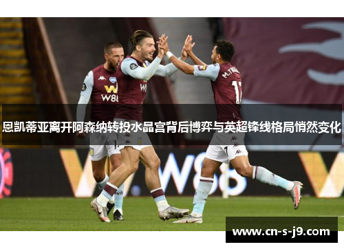 恩凯蒂亚离开阿森纳转投水晶宫背后博弈与英超锋线格局悄然变化