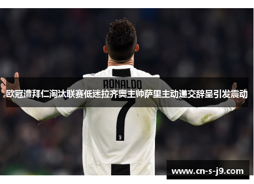 欧冠遭拜仁淘汰联赛低迷拉齐奥主帅萨里主动递交辞呈引发震动 欧冠遭拜仁淘汰联赛低迷拉齐奥主帅萨里主动递交辞呈引发震动