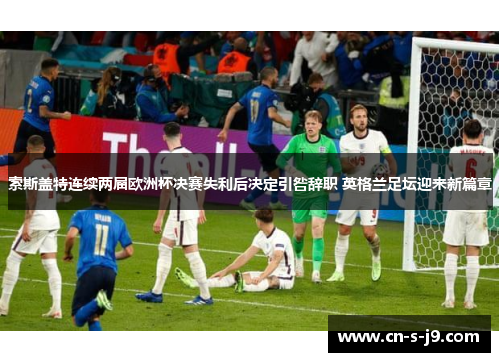 索斯盖特连续两届欧洲杯决赛失利后决定引咎辞职 英格兰足坛迎来新篇章