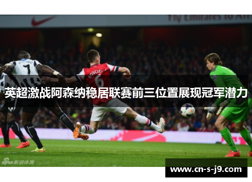 英超激战阿森纳稳居联赛前三位置展现冠军潜力