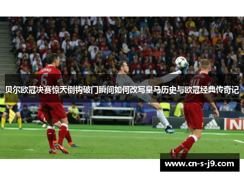 贝尔欧冠决赛惊天倒钩破门瞬间如何改写皇马历史与欧冠经典传奇记