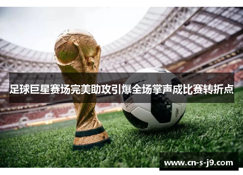 足球巨星赛场完美助攻引爆全场掌声成比赛转折点
