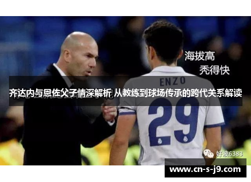 齐达内与恩佐父子情深解析 从教练到球场传承的跨代关系解读 齐达内与恩佐父子情深解析 从教练到球场传承的跨代关系解读