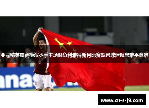 亚冠精英联赛横滨水手主场憾负利雅得新月比赛跌宕球迷叹息难平意难 亚冠精英联赛横滨水手主场憾负利雅得新月比赛跌宕球迷叹息难平意难